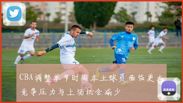 CBA调整单节时间本土球员面临更大竞争压力与上场机会减少