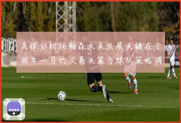美媒分析杨瀚森未来发展关键在于明年一月的交易决策与球队策略调整