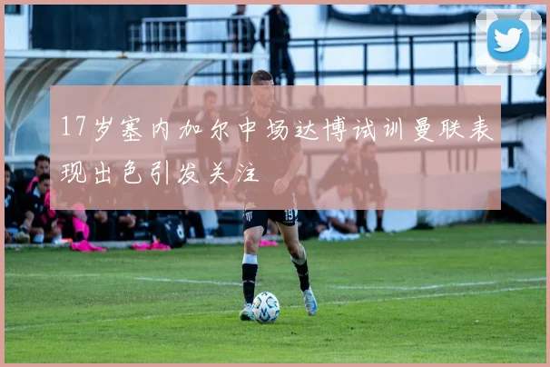 17岁塞内加尔中场达博试训曼联表现出色引发关注