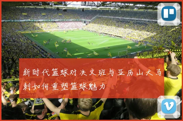 新时代篮球对决文班与亚历山大马刺如何重塑篮球魅力
