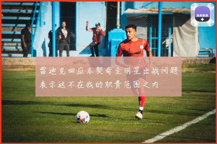 雷迪克回应东契奇全明星出战问题表示这不在我的职责范围之内