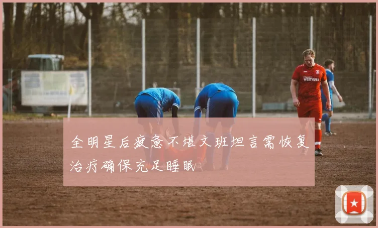 全明星后疲惫不堪文班坦言需恢复治疗确保充足睡眠