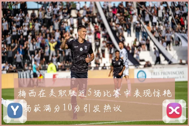 梅西在美职联近5场比赛中表现惊艳3场获满分10分引发热议