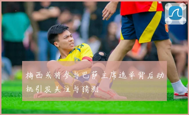 梅西或将参与巴萨主席选举背后动机引发关注与猜测