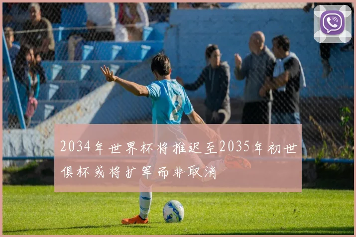 2034年世界杯将推迟至2035年初世俱杯或将扩军而非取消