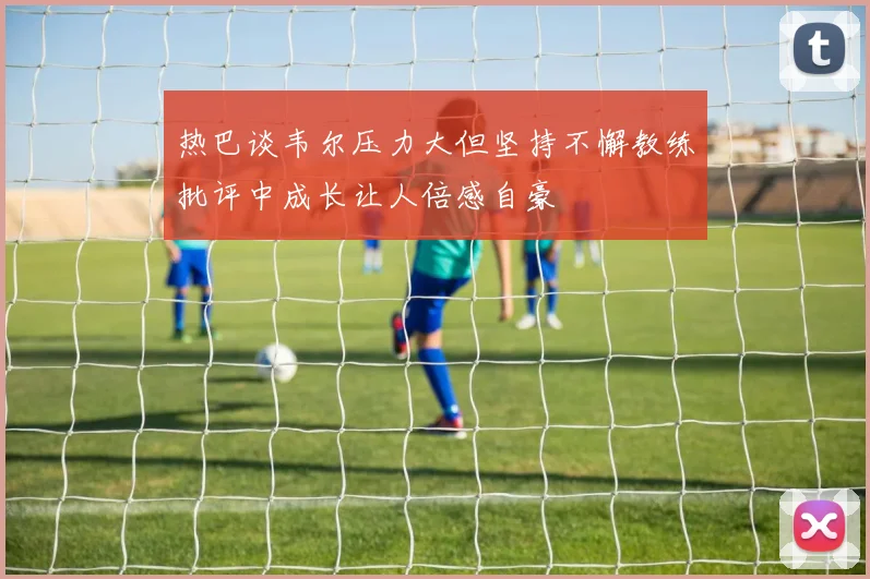 热巴谈韦尔压力大但坚持不懈教练批评中成长让人倍感自豪