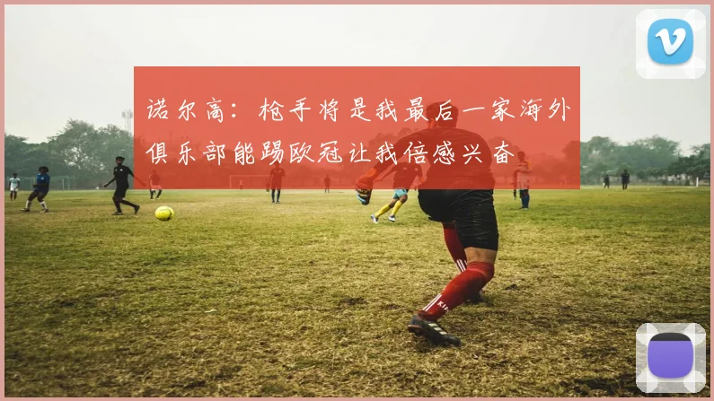 诺尔高：枪手将是我最后一家海外俱乐部能踢欧冠让我倍感兴奋